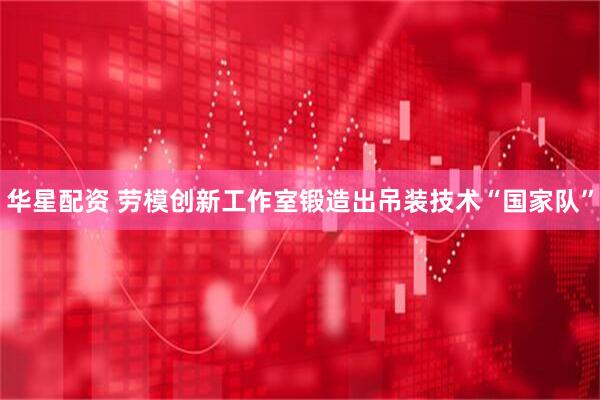华星配资 劳模创新工作室锻造出吊装技术“国家队”