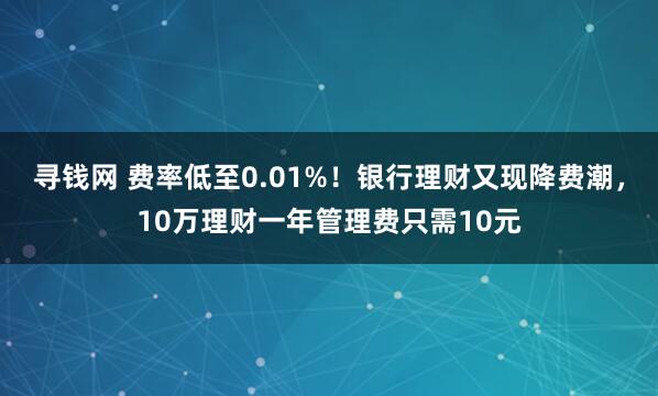 寻钱网 费率低至0.01%！银行理财又现降费潮，10万理财一年管理费只需10元