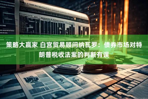 策略大赢家 白宫贸易顾问纳瓦罗：债券市场对特朗普税收法案的判断有误
