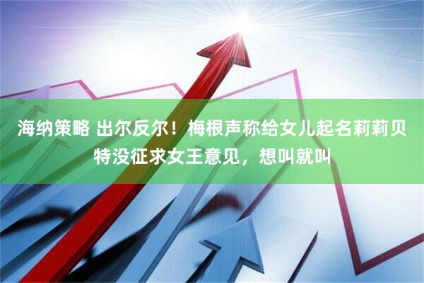 海纳策略 出尔反尔！梅根声称给女儿起名莉莉贝特没征求女王意见，想叫就叫