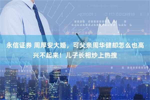 永信证券 周厚安大婚，可父亲周华健却怎么也高兴不起来！儿子长相炒上热搜