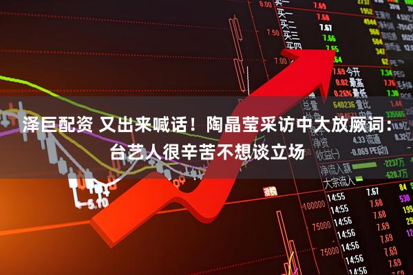 泽巨配资 又出来喊话！陶晶莹采访中大放厥词：台艺人很辛苦不想谈立场