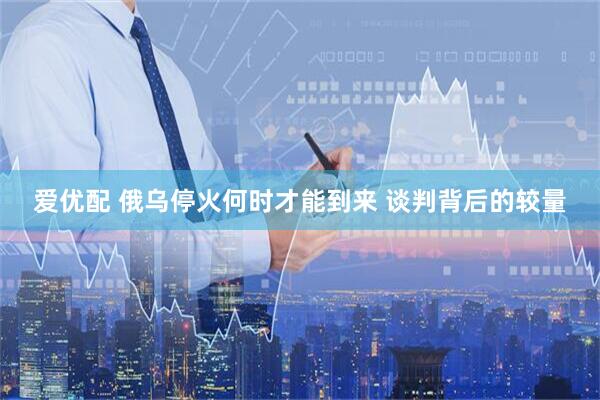 爱优配 俄乌停火何时才能到来 谈判背后的较量