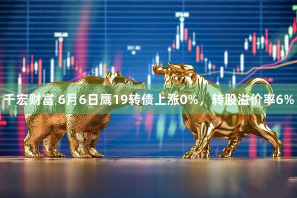 千宏财富 6月6日鹰19转债上涨0%，转股溢价率6%