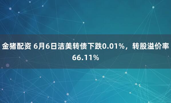 金猪配资 6月6日洁美转债下跌0.01%，转股溢价率66.11%