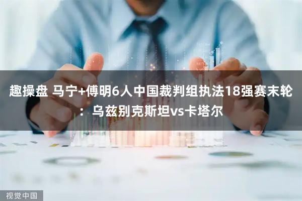 趣操盘 马宁+傅明6人中国裁判组执法18强赛末轮：乌兹别克斯坦vs卡塔尔