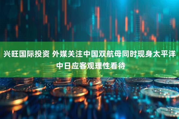 兴旺国际投资 外媒关注中国双航母同时现身太平洋 中日应客观理性看待