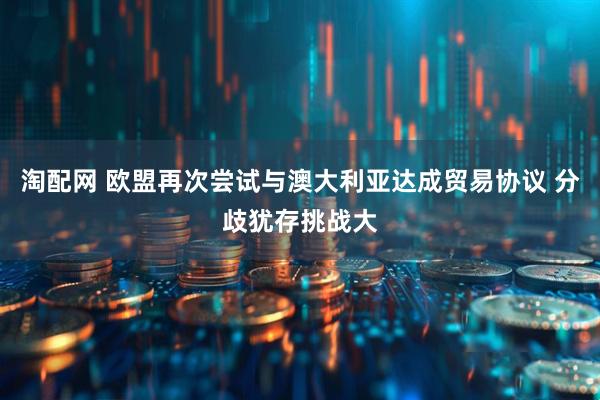 淘配网 欧盟再次尝试与澳大利亚达成贸易协议 分歧犹存挑战大