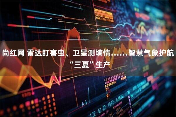 尚红网 雷达盯害虫、卫星测墒情……智慧气象护航 “三夏”生产