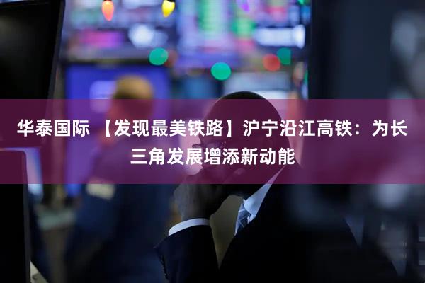 华泰国际 【发现最美铁路】沪宁沿江高铁：为长三角发展增添新动能