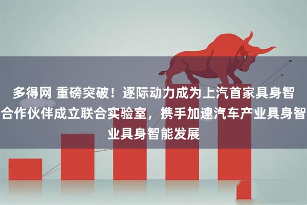 多得网 重磅突破！逐际动力成为上汽首家具身智能战略合作伙伴成立联合实验室，携手加速汽车产业具身智能发展