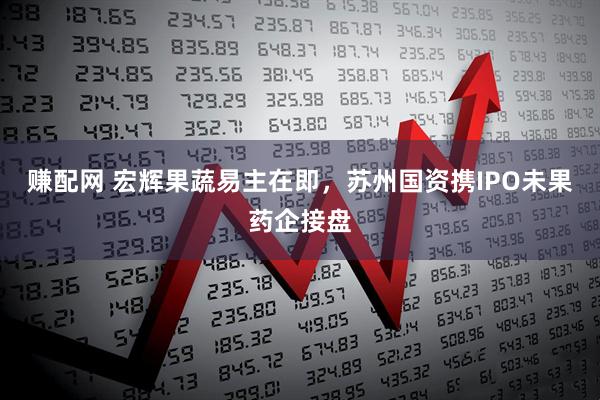 赚配网 宏辉果蔬易主在即，苏州国资携IPO未果药企接盘
