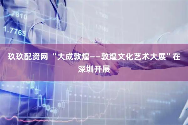 玖玖配资网 “大成敦煌——敦煌文化艺术大展”在深圳开展