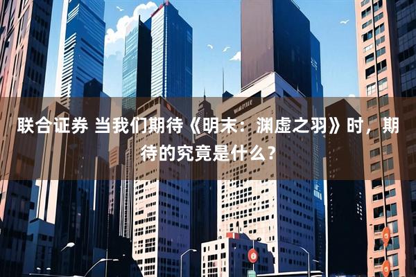 联合证券 当我们期待《明末：渊虚之羽》时，期待的究竟是什么？