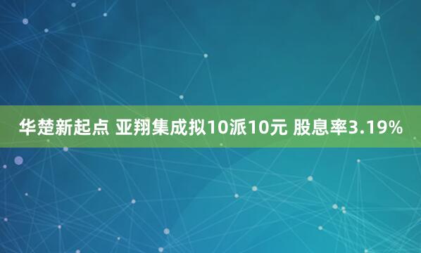 华楚新起点 亚翔集成拟10派10元 股息率3.19%