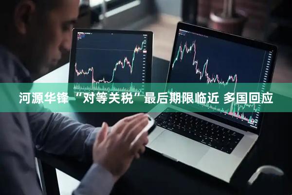 河源华锋 “对等关税”最后期限临近 多国回应
