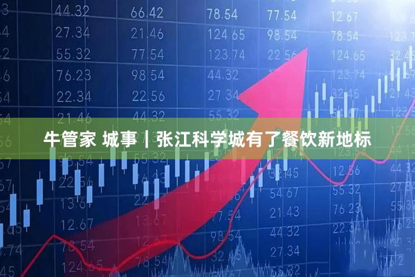 牛管家 城事｜张江科学城有了餐饮新地标