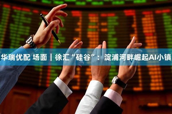 华瑞优配 场面｜徐汇“硅谷”：淀浦河畔崛起AI小镇