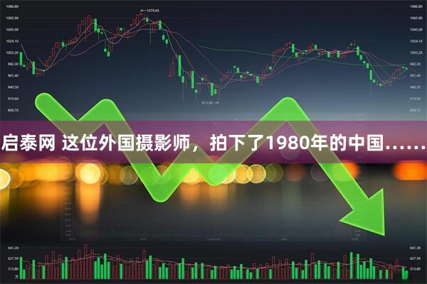 启泰网 这位外国摄影师，拍下了1980年的中国……