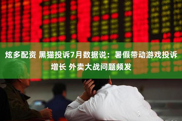 炫多配资 黑猫投诉7月数据说：暑假带动游戏投诉增长 外卖大战问题频发