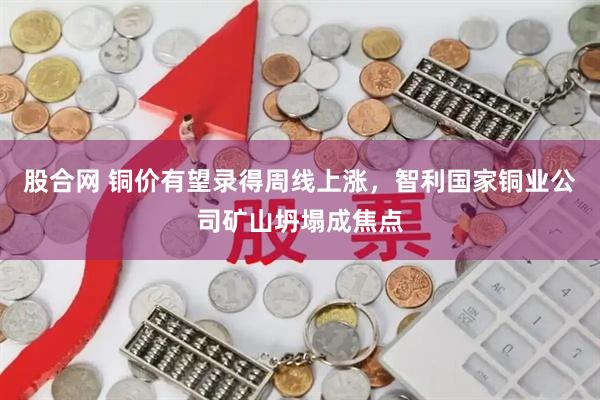 股合网 铜价有望录得周线上涨，智利国家铜业公司矿山坍塌成焦点