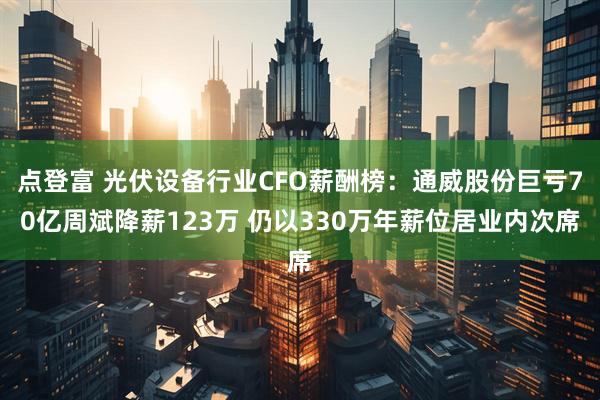 点登富 光伏设备行业CFO薪酬榜：通威股份巨亏70亿周斌降薪123万 仍以330万年薪位居业内次席