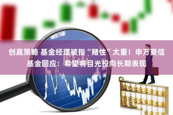 创赢策略 基金经理被指“赌性”太重！申万菱信基金回应：希望将目光投向长期表现