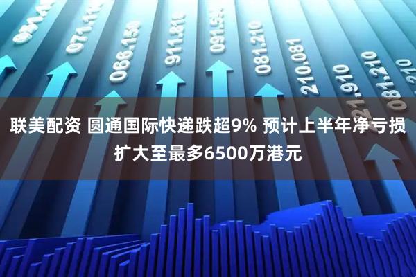 联美配资 圆通国际快递跌超9% 预计上半年净亏损扩大至最多6500万港元