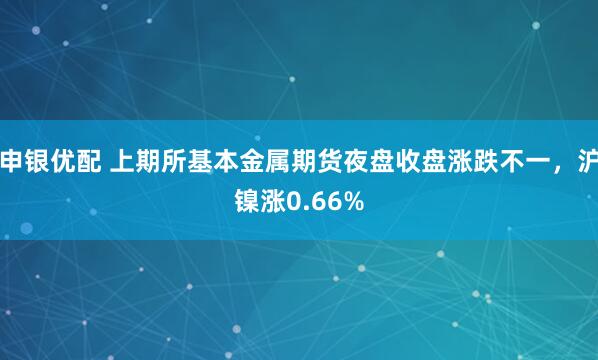 申银优配 上期所基本金属期货夜盘收盘涨跌不一，沪镍涨0.66%