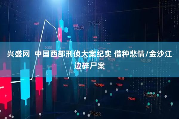 兴盛网  中国西部刑侦大案纪实 借种悲情/金沙江边碎尸案