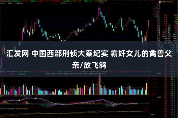 汇发网 中国西部刑侦大案纪实 霸奸女儿的禽兽父亲/放飞鸽