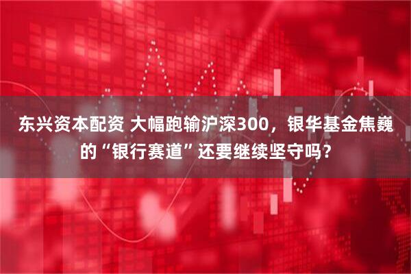 东兴资本配资 大幅跑输沪深300，银华基金焦巍的“银行赛道”还要继续坚守吗？