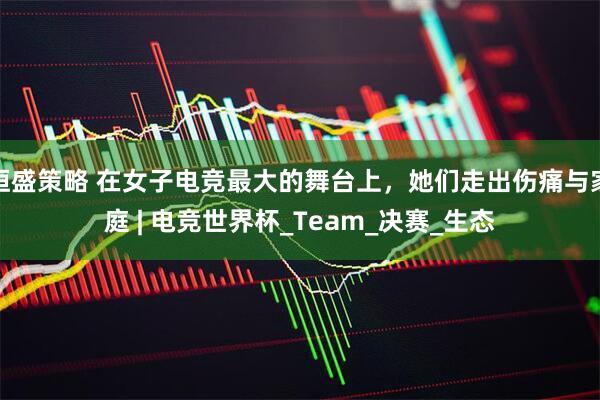 恒盛策略 在女子电竞最大的舞台上，她们走出伤痛与家庭 | 电竞世界杯_Team_决赛_生态