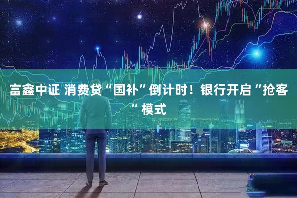 富鑫中证 消费贷“国补”倒计时！银行开启“抢客”模式