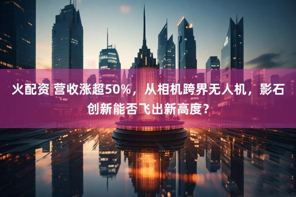 火配资 营收涨超50%，从相机跨界无人机，影石创新能否飞出新高度？