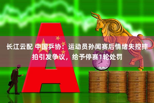 长江云配 中国乒协：运动员孙闻赛后情绪失控摔拍引发争议，给予停赛1轮处罚