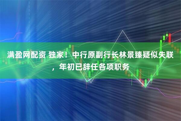 满盈网配资 独家！中行原副行长林景臻疑似失联，年初已辞任各项职务