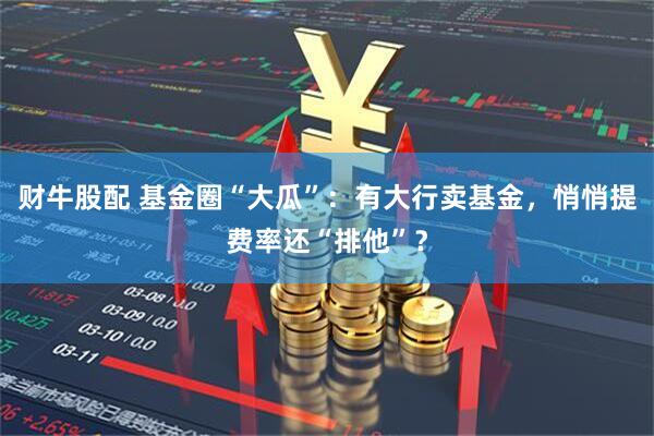 财牛股配 基金圈“大瓜”：有大行卖基金，悄悄提费率还“排他”？