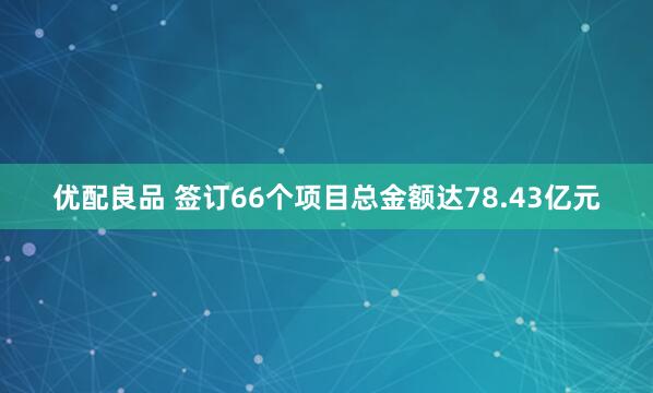 优配良品 签订66个项目总金额达78.43亿元
