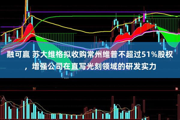 融可赢 苏大维格拟收购常州维普不超过51%股权，增强公司在直写光刻领域的研发实力