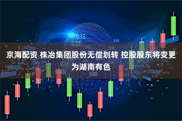 京海配资 株冶集团股份无偿划转 控股股东将变更为湖南有色