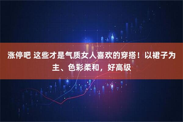 涨停吧 这些才是气质女人喜欢的穿搭！以裙子为主、色彩柔和，好高级