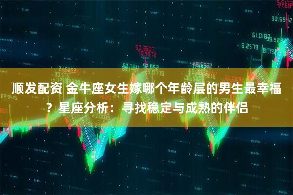顺发配资 金牛座女生嫁哪个年龄层的男生最幸福？星座分析：寻找稳定与成熟的伴侣