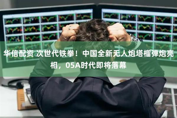 华信配资 次世代铁拳！中国全新无人炮塔榴弹炮亮相，05A时代即将落幕