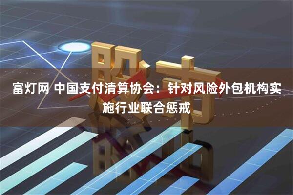 富灯网 中国支付清算协会：针对风险外包机构实施行业联合惩戒