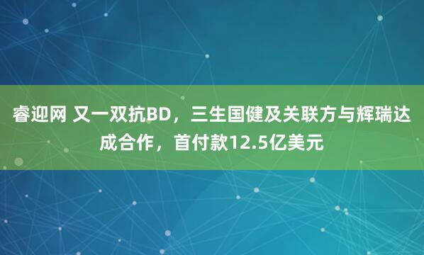 睿迎网 又一双抗BD，三生国健及关联方与辉瑞达成合作，首付款12.5亿美元