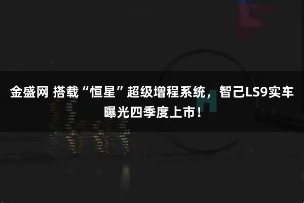 金盛网 搭载“恒星”超级增程系统,智己LS9实车曝光四季度上市!