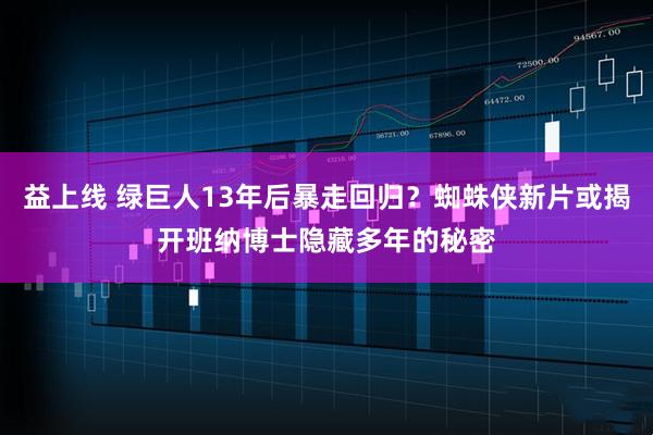 益上线 绿巨人13年后暴走回归?蜘蛛侠新片或揭开班纳博士隐藏多年的秘密