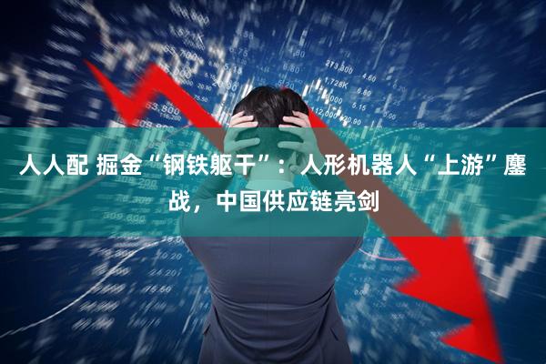 人人配 掘金“钢铁躯干”：人形机器人“上游”鏖战，中国供应链亮剑