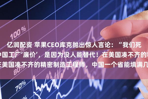 亿润配资 苹果CEO库克抛出惊人言论：“我们死守中国制造，不是因为中国工厂‘廉价’，是因为没人能替代！在美国凑不齐的精密制造工程师，中国一个省能填满几个足球场！”